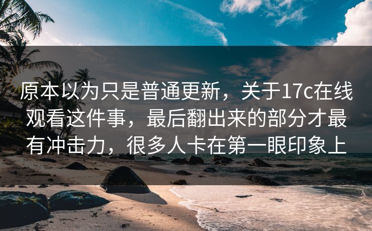 原本以为只是普通更新，关于17c在线观看这件事，最后翻出来的部分才最有冲击力，很多人卡在第一眼印象上