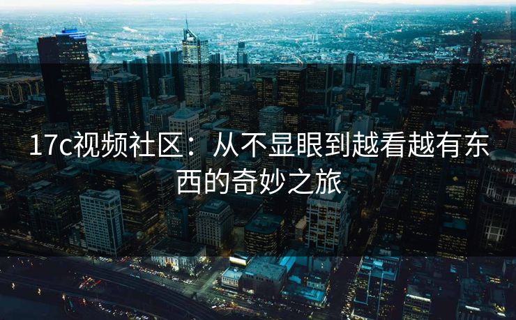 17c视频社区：从不显眼到越看越有东西的奇妙之旅
