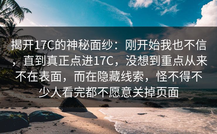 揭开17C的神秘面纱：刚开始我也不信，直到真正点进17C，没想到重点从来不在表面，而在隐藏线索，怪不得不少人看完都不愿意关掉页面