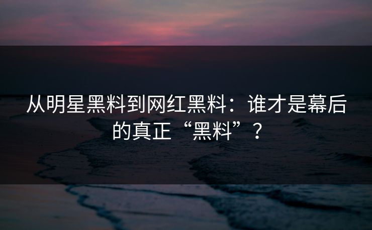 从明星黑料到网红黑料：谁才是幕后的真正“黑料”？