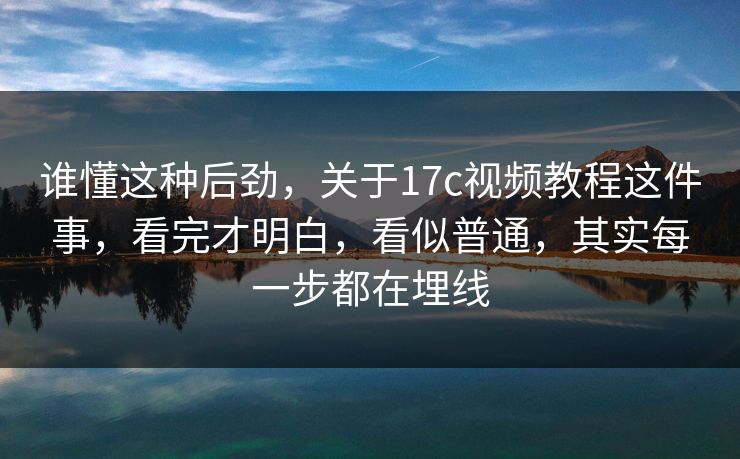 谁懂这种后劲，关于17c视频教程这件事，看完才明白，看似普通，其实每一步都在埋线
