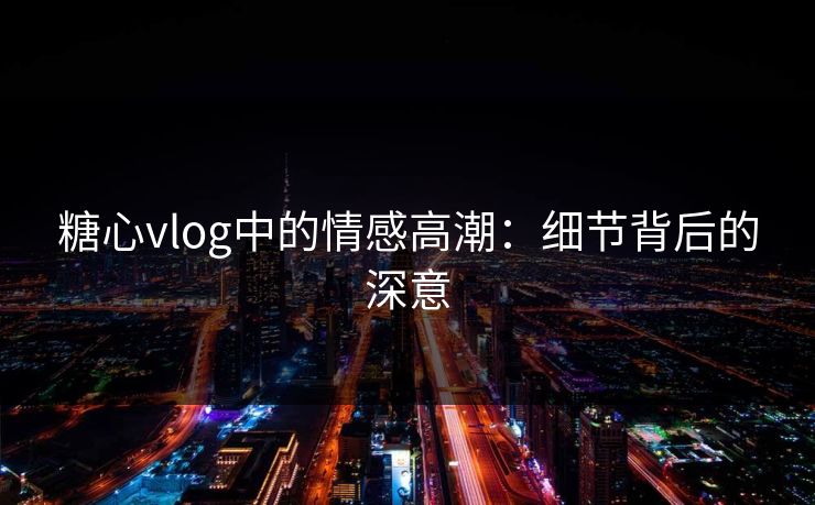 糖心vlog中的情感高潮：细节背后的深意