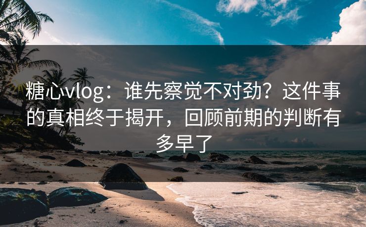 糖心vlog：谁先察觉不对劲？这件事的真相终于揭开，回顾前期的判断有多早了