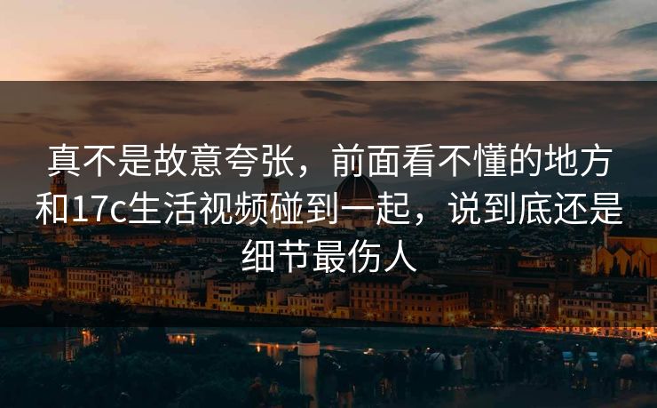 真不是故意夸张，前面看不懂的地方和17c生活视频碰到一起，说到底还是细节最伤人