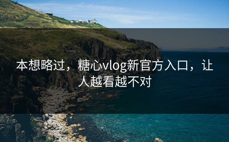 本想略过，糖心vlog新官方入口，让人越看越不对