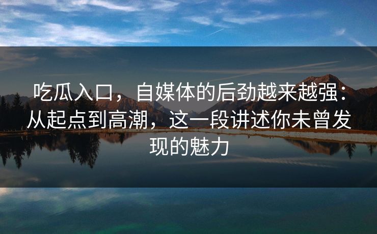 吃瓜入口，自媒体的后劲越来越强：从起点到高潮，这一段讲述你未曾发现的魅力