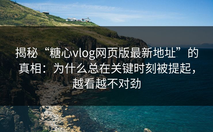 揭秘“糖心vlog网页版最新地址”的真相：为什么总在关键时刻被提起，越看越不对劲