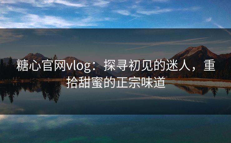 糖心官网vlog：探寻初见的迷人，重拾甜蜜的正宗味道