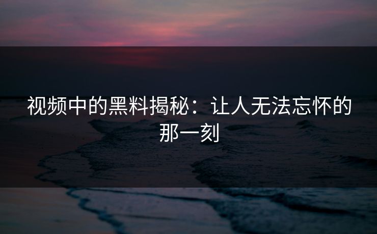 视频中的黑料揭秘：让人无法忘怀的那一刻