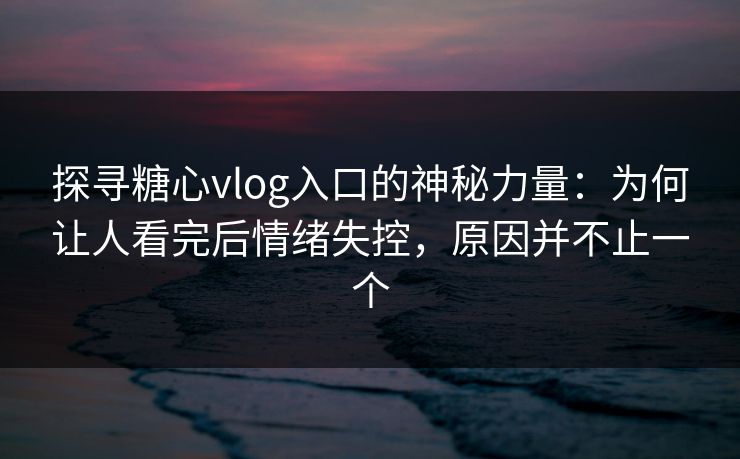 探寻糖心vlog入口的神秘力量：为何让人看完后情绪失控，原因并不止一个