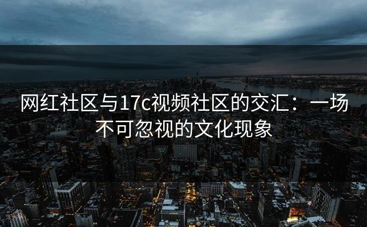 网红社区与17c视频社区的交汇：一场不可忽视的文化现象