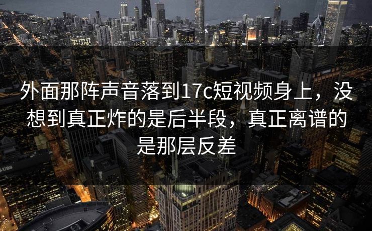 外面那阵声音落到17c短视频身上，没想到真正炸的是后半段，真正离谱的是那层反差