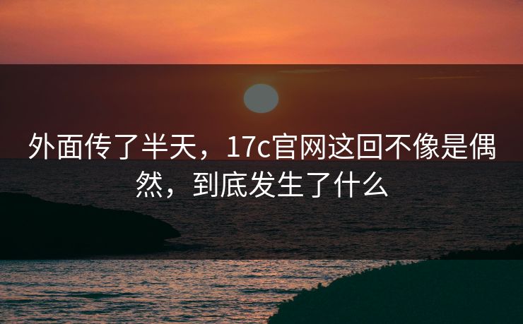 外面传了半天，17c官网这回不像是偶然，到底发生了什么