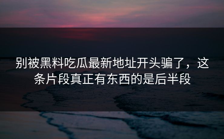 别被黑料吃瓜最新地址开头骗了，这条片段真正有东西的是后半段