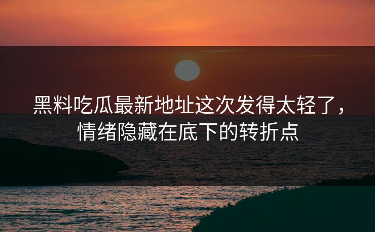 黑料吃瓜最新地址这次发得太轻了，情绪隐藏在底下的转折点