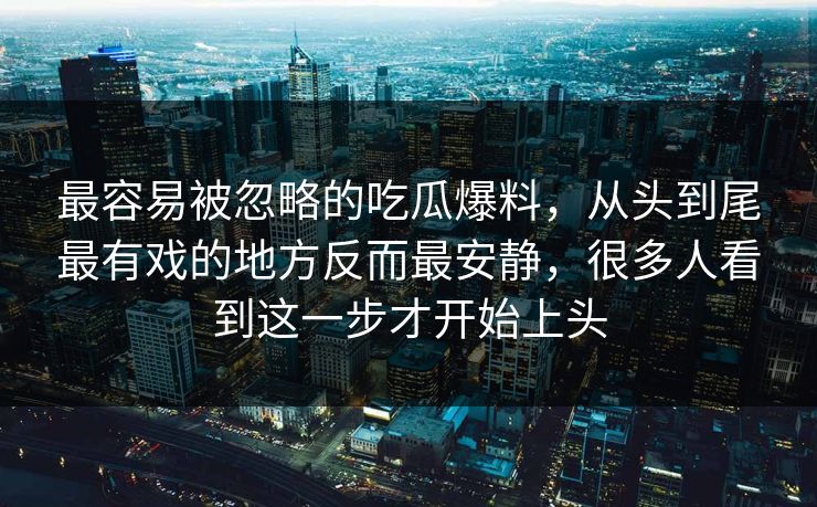 最容易被忽略的吃瓜爆料，从头到尾最有戏的地方反而最安静，很多人看到这一步才开始上头