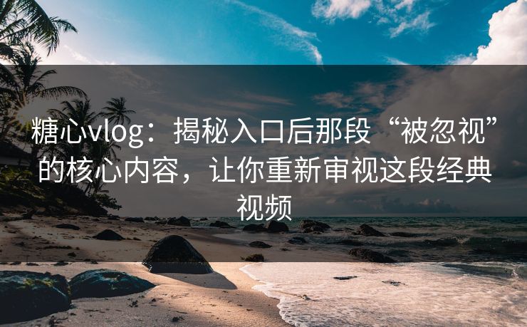糖心vlog：揭秘入口后那段“被忽视”的核心内容，让你重新审视这段经典视频