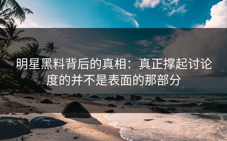 明星黑料背后的真相：真正撑起讨论度的并不是表面的那部分