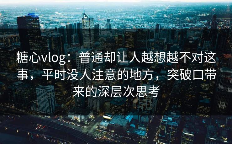 糖心vlog：普通却让人越想越不对这事，平时没人注意的地方，突破口带来的深层次思考