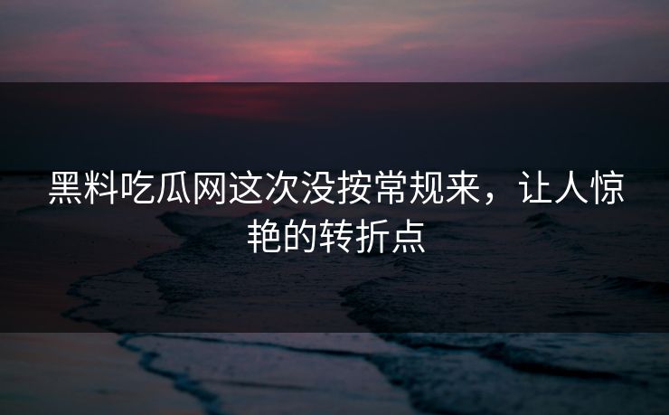 黑料吃瓜网这次没按常规来，让人惊艳的转折点