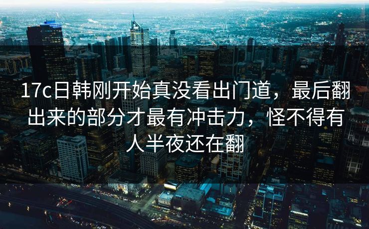 17c日韩刚开始真没看出门道，最后翻出来的部分才最有冲击力，怪不得有人半夜还在翻