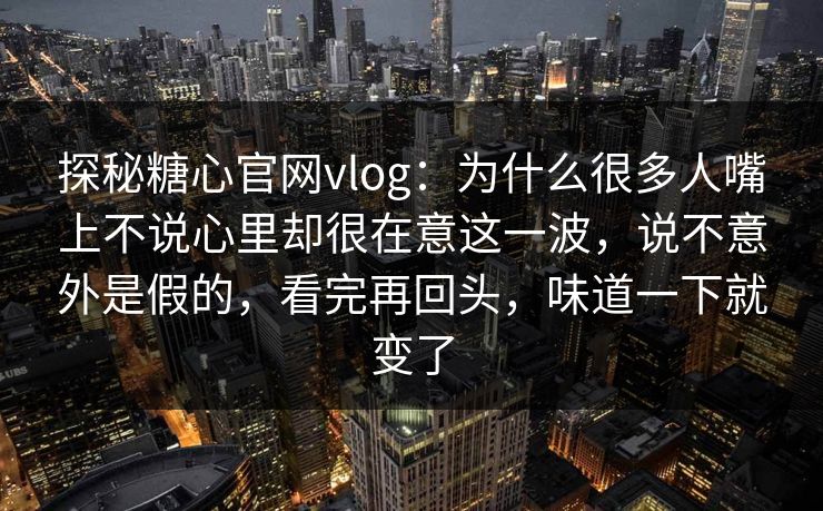 探秘糖心官网vlog：为什么很多人嘴上不说心里却很在意这一波，说不意外是假的，看完再回头，味道一下就变了