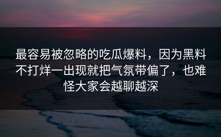 最容易被忽略的吃瓜爆料，因为黑料不打烊一出现就把气氛带偏了，也难怪大家会越聊越深