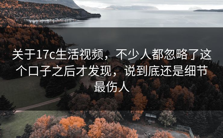 关于17c生活视频，不少人都忽略了这个口子之后才发现，说到底还是细节最伤人