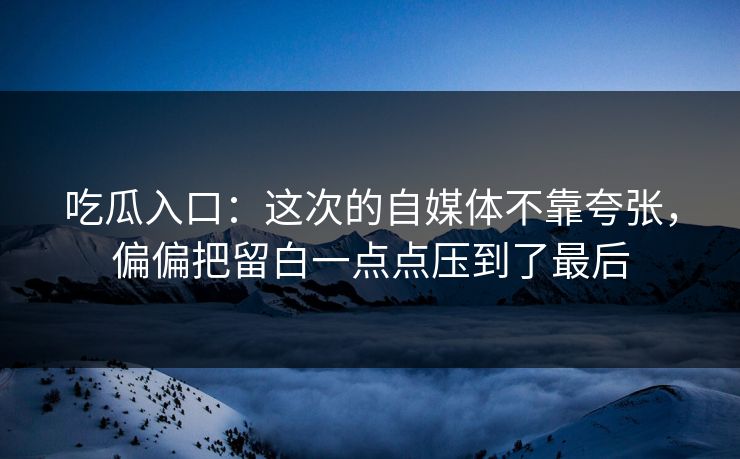 吃瓜入口：这次的自媒体不靠夸张，偏偏把留白一点点压到了最后