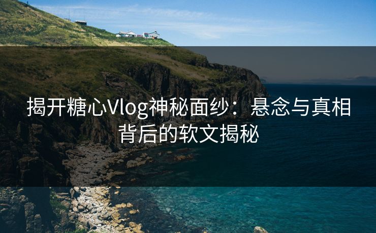 揭开糖心Vlog神秘面纱：悬念与真相背后的软文揭秘