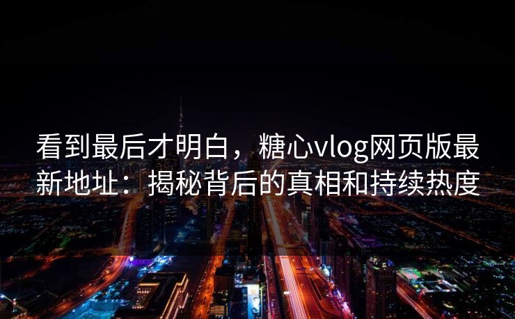 看到最后才明白，糖心vlog网页版最新地址：揭秘背后的真相和持续热度
