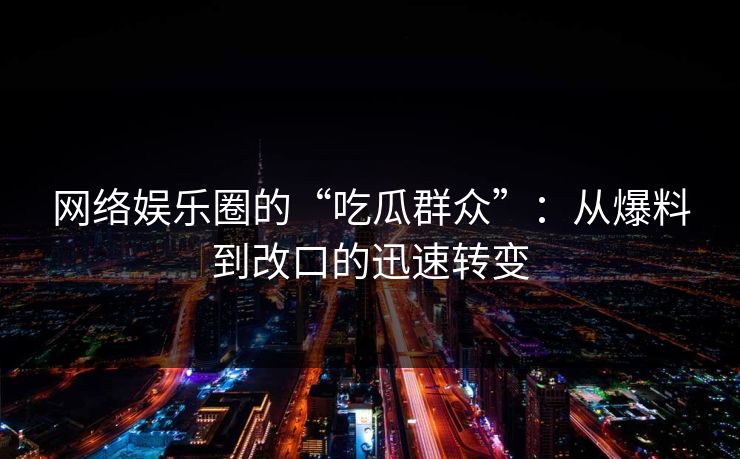 网络娱乐圈的“吃瓜群众”：从爆料到改口的迅速转变