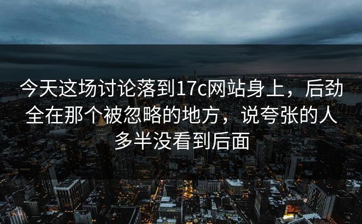 今天这场讨论落到17c网站身上，后劲全在那个被忽略的地方，说夸张的人多半没看到后面