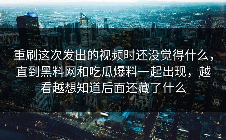 重刷这次发出的视频时还没觉得什么，直到黑料网和吃瓜爆料一起出现，越看越想知道后面还藏了什么