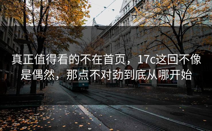 真正值得看的不在首页，17c这回不像是偶然，那点不对劲到底从哪开始