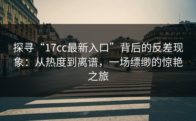 探寻“17cc最新入口”背后的反差现象:从热度到离谱,一场缥缈的惊艳之旅