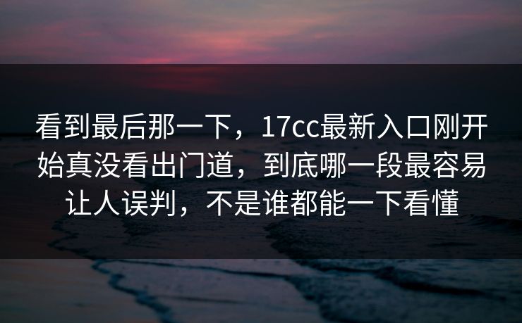 看到最后那一下，17cc最新入口刚开始真没看出门道，到底哪一段最容易让人误判，不是谁都能一下看懂