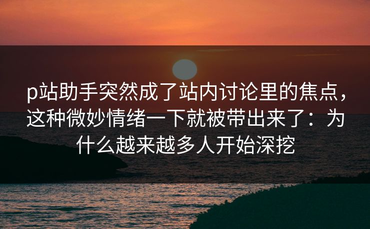 p站助手突然成了站内讨论里的焦点，这种微妙情绪一下就被带出来了：为什么越来越多人开始深挖