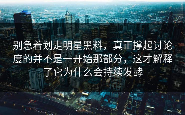 别急着划走明星黑料，真正撑起讨论度的并不是一开始那部分，这才解释了它为什么会持续发酵