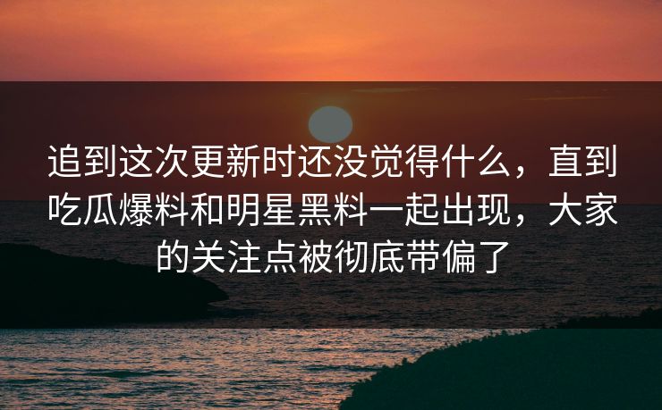 追到这次更新时还没觉得什么，直到吃瓜爆料和明星黑料一起出现，大家的关注点被彻底带偏了