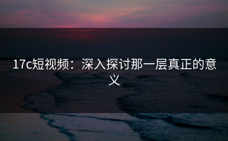 17c短视频：深入探讨那一层真正的意义