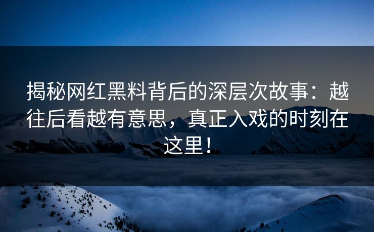 揭秘网红黑料背后的深层次故事：越往后看越有意思，真正入戏的时刻在这里！