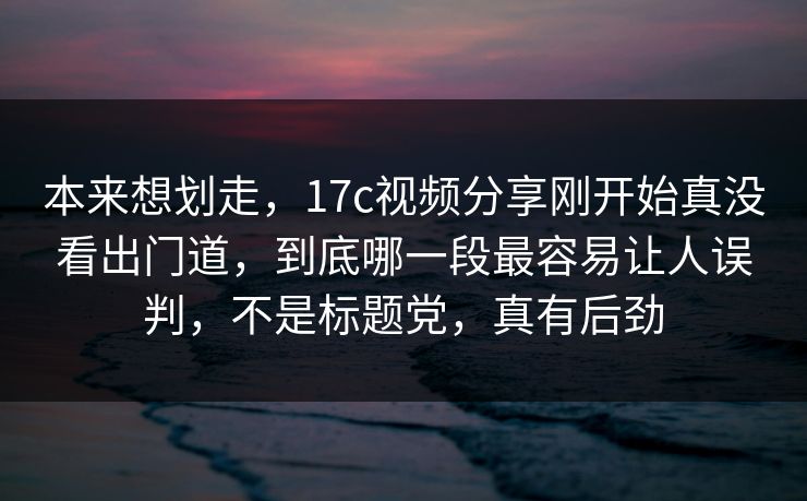 本来想划走，17c视频分享刚开始真没看出门道，到底哪一段最容易让人误判，不是标题党，真有后劲