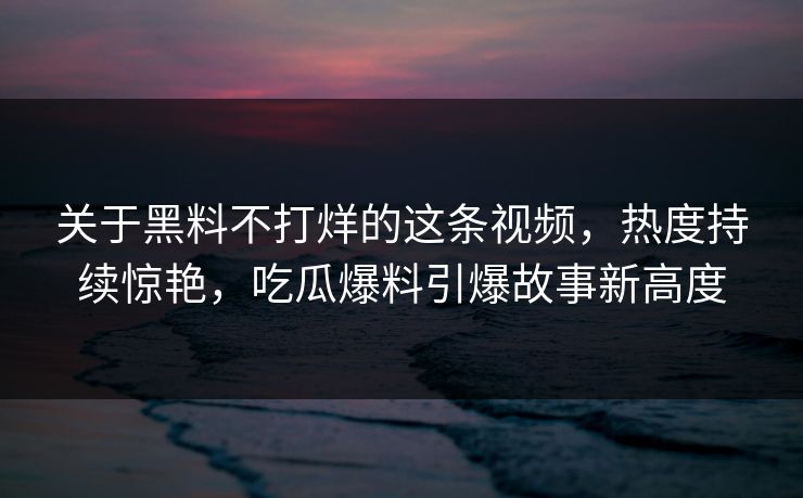 关于黑料不打烊的这条视频，热度持续惊艳，吃瓜爆料引爆故事新高度