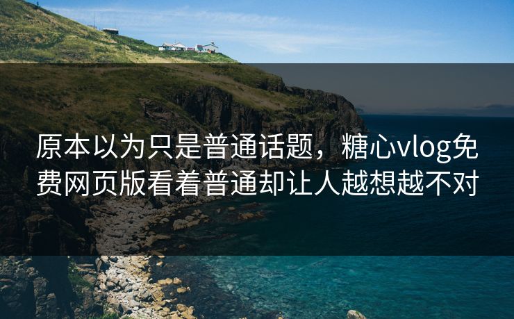 原本以为只是普通话题,糖心vlog免费网页版看着普通却让人越想越不对