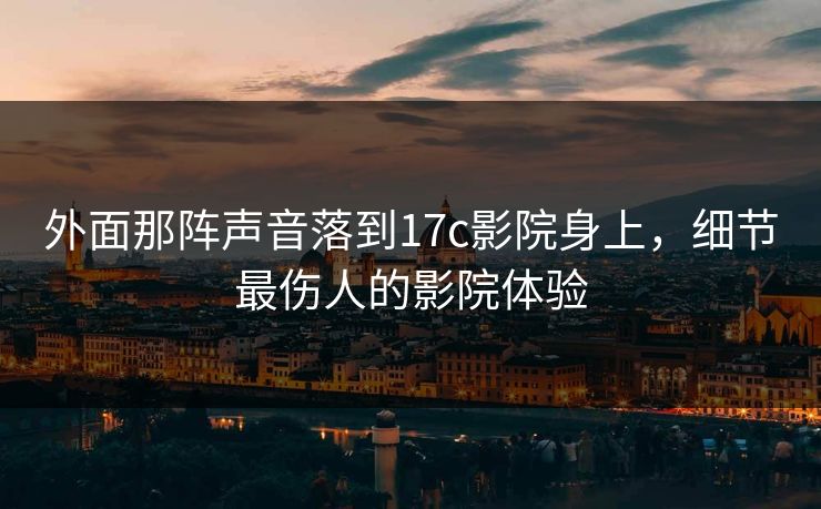 外面那阵声音落到17c影院身上，细节最伤人的影院体验