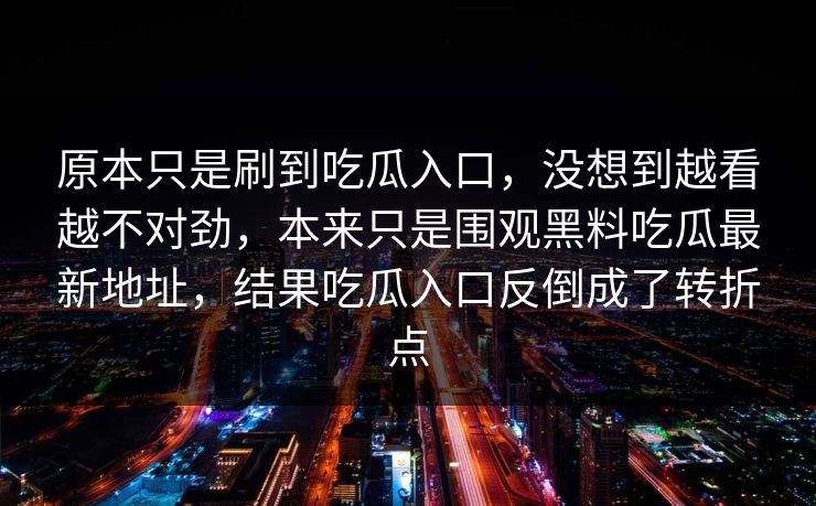 原本只是刷到吃瓜入口，没想到越看越不对劲，本来只是围观黑料吃瓜最新地址，结果吃瓜入口反倒成了转折点