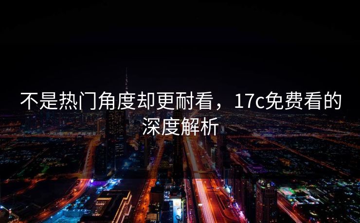 不是热门角度却更耐看,17c免费看的深度解析