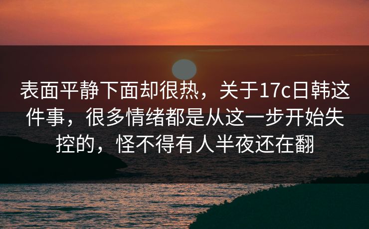 表面平静下面却很热,关于17c日韩这件事,很多情绪都是从这一步开始失控的,怪不得有人半夜还在翻